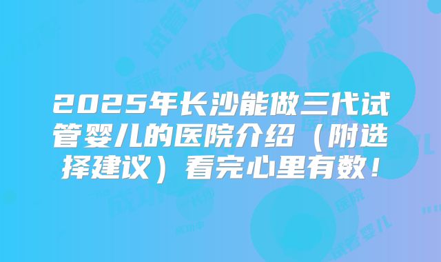2025年长沙能做三代试管婴儿的医院介绍（附选择建议）看完心里有数！