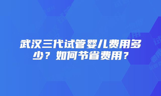 武汉三代试管婴儿费用多少?如何节省费用?