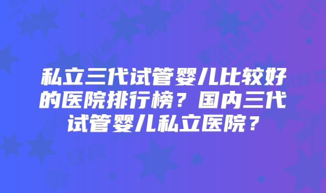 私立三代试管婴儿比较好的医院排行榜？国内三代试管婴儿私立医院？