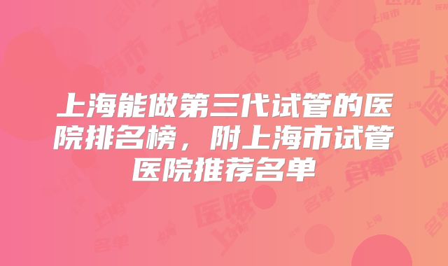 上海能做第三代试管的医院排名榜,附上海市试管医院推荐名单
