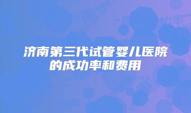 济南第三代试管婴儿医院的成功率和费用