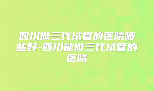 四川做三代试管的医院哪些好-四川能做三代试管的医院