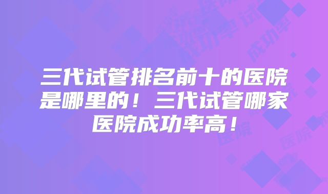 三代试管排名前十的医院是哪里的！三代试管哪家医院成功率高！