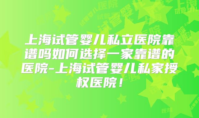 上海试管婴儿私立医院靠谱吗如何选择一家靠谱的医院-上海试管婴儿私家授权医院！