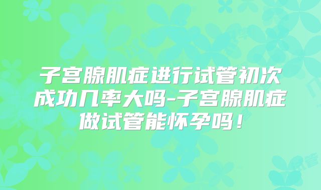 子宫腺肌症进行试管初次成功几率大吗-子宫腺肌症做试管能怀孕吗！