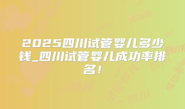 2025四川试管婴儿多少钱_四川试管婴儿成功率排名！