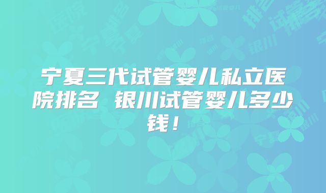宁夏三代试管婴儿私立医院排名 银川试管婴儿多少钱！