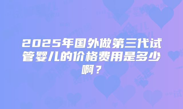 2025年国外做第三代试管婴儿的价格费用是多少啊?