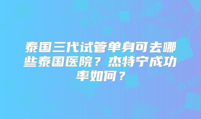 泰国三代试管单身可去哪些泰国医院？杰特宁成功率如何？