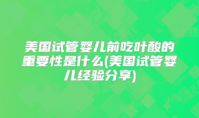 美国试管婴儿前吃叶酸的重要性是什么(美国试管婴儿经验分享)