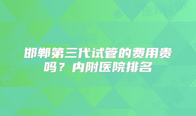 邯郸第三代试管的费用贵吗?内附医院排名