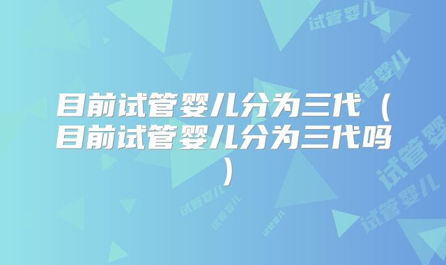 目前试管婴儿分为三代（目前试管婴儿分为三代吗）