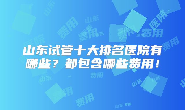 山东试管十大排名医院有哪些?都包含哪些费用!