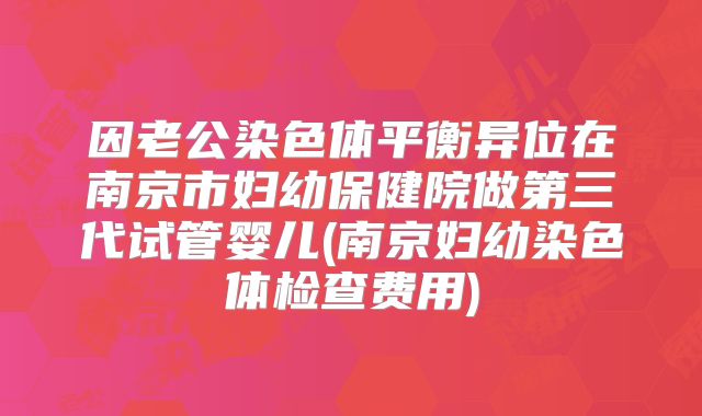 因老公染色体平衡异位在南京市妇幼保健院做第三代试管婴儿(南京妇幼染色体检查费用)