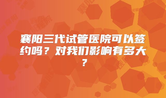襄阳三代试管医院可以签约吗?对我们影响有多大?
