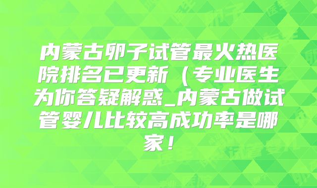 内蒙古卵子试管最火热医院排名已更新（专业医生为你答疑解惑_内蒙古做试管婴儿比较高成功率是哪家！