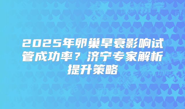 2025年卵巢早衰影响试管成功率？济宁专家解析提升策略