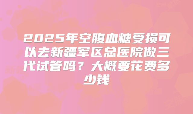 2025年空腹血糖受损可以去新疆军区总医院做三代试管吗？大概要花费多少钱