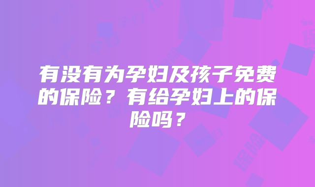 有没有为孕妇及孩子免费的保险?有给孕妇上的保险吗?