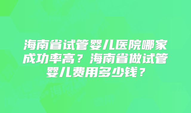 海南省试管婴儿医院哪家成功率高？海南省做试管婴儿费用多少钱？