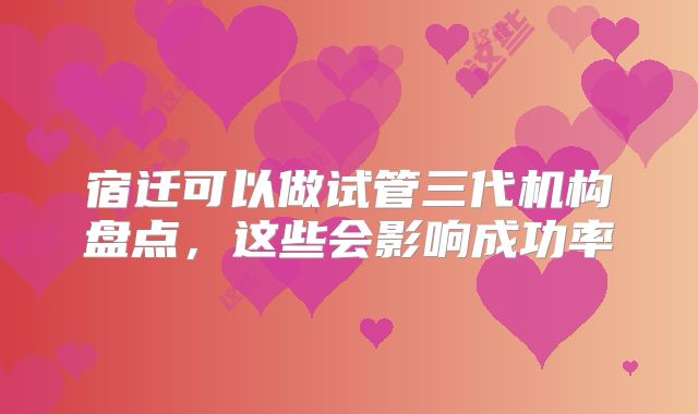 宿迁可以做试管三代机构盘点,这些会影响成功率