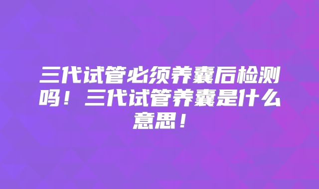 三代试管必须养囊后检测吗！三代试管养囊是什么意思！