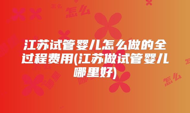 江苏试管婴儿怎么做的全过程费用(江苏做试管婴儿哪里好)
