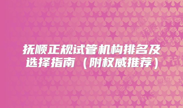 抚顺正规试管机构排名及选择指南（附权威推荐）