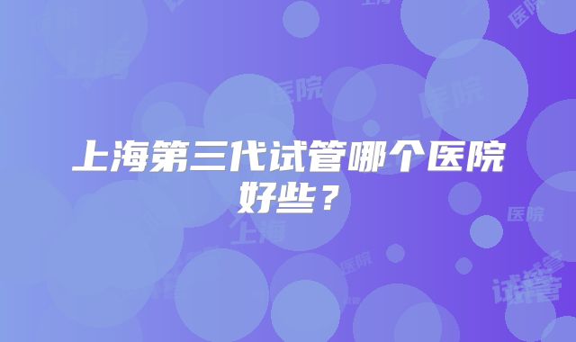 上海第三代试管哪个医院好些？