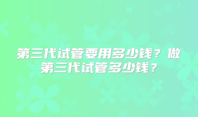 第三代试管要用多少钱？做第三代试管多少钱？