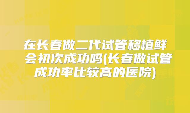 在长春做二代试管移植鲜肧会初次成功吗(长春做试管成功率比较高的医院)