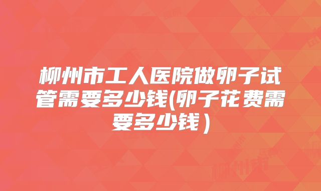 柳州市工人医院做卵子试管需要多少钱(卵子花费需要多少钱）