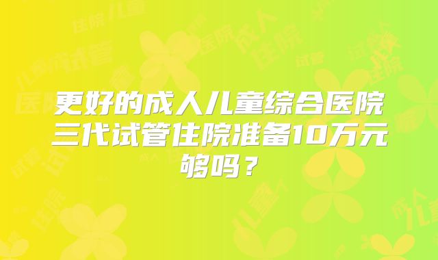 更好的成人儿童综合医院三代试管住院准备10万元够吗？