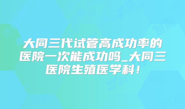 大同三代试管高成功率的医院一次能成功吗_大同三医院生殖医学科！