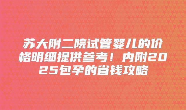 苏大附二院试管婴儿的价格明细提供参考!内附2025包孕的省钱攻略