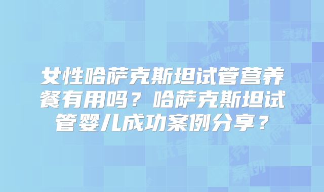 女性哈萨克斯坦试管营养餐有用吗？哈萨克斯坦试管婴儿成功案例分享？