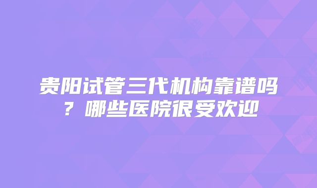 贵阳试管三代机构靠谱吗？哪些医院很受欢迎