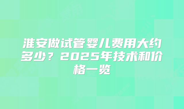 淮安做试管婴儿费用大约多少？2025年技术和价格一览