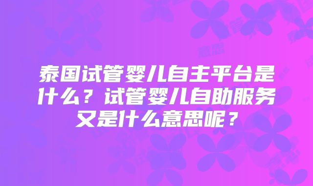 泰国试管婴儿自主平台是什么？试管婴儿自助服务又是什么意思呢？