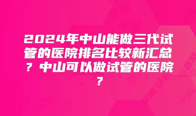 2024年中山能做三代试管的医院排名比较新汇总？中山可以做试管的医院？