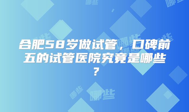 合肥58岁做试管,口碑前五的试管医院究竟是哪些?