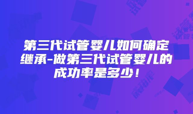 第三代试管婴儿如何确定继承-做第三代试管婴儿的成功率是多少!