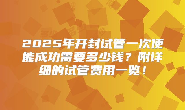 2025年开封试管一次便能成功需要多少钱？附详细的试管费用一览！