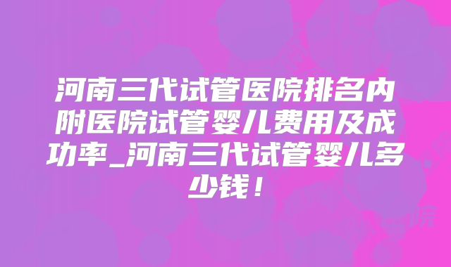 河南三代试管医院排名内附医院试管婴儿费用及成功率_河南三代试管婴儿多少钱！
