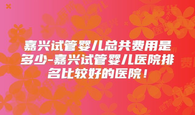 嘉兴试管婴儿总共费用是多少-嘉兴试管婴儿医院排名比较好的医院!