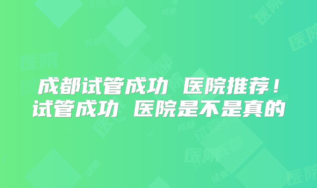 成都试管成功 医院推荐！试管成功 医院是不是真的