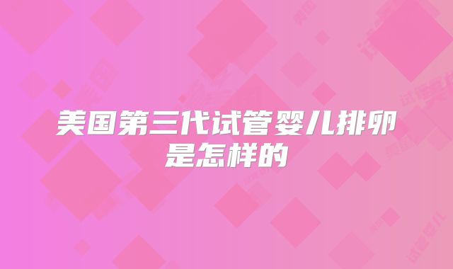 美国第三代试管婴儿排卵是怎样的