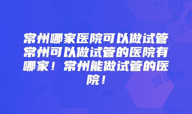 常州哪家医院可以做试管常州可以做试管的医院有哪家！常州能做试管的医院！