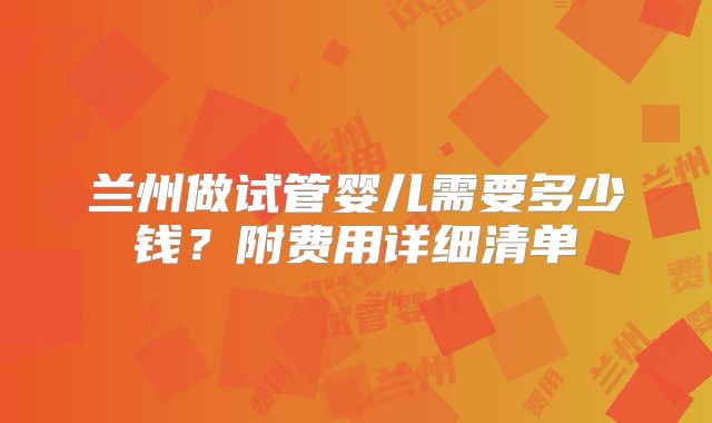 兰州做试管婴儿需要多少钱？附费用详细清单