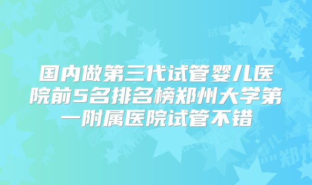 国内做第三代试管婴儿医院前5名排名榜郑州大学第一附属医院试管不错
